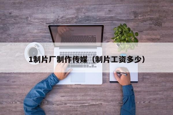 1制片厂制作传媒(制片工资多少)