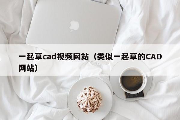 一起草cad视频网站(类似一起草的CAD网站)