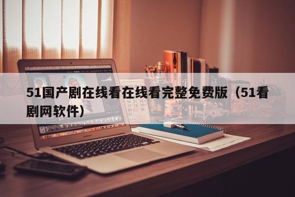 51国产剧在线看在线看完整免费版(51看剧网软件)