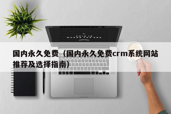 国内永久免费(国内永久免费crm系统网站推荐及选择指南)