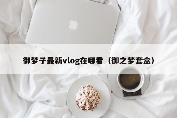 御梦子最新vlog在哪看(御之梦套盒)