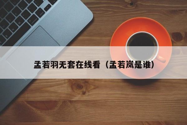 孟若羽无套在线看(孟若岚是谁)