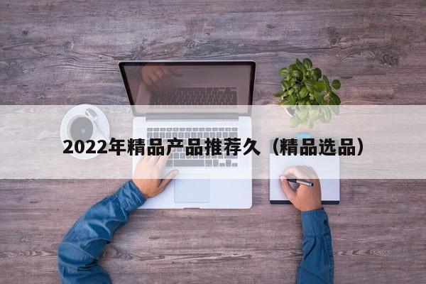 2022年精品产品推荐久(精品选品)