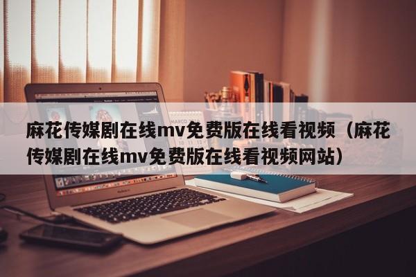 麻花传媒剧在线mv免费版在线看视频(麻花传媒剧在线mv免费版在线看视频网站)