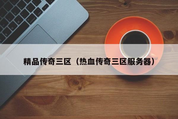 精品传奇三区(热血传奇三区服务器)