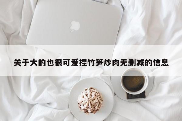 关于大的也很可爱捏竹笋炒肉无删减的信息