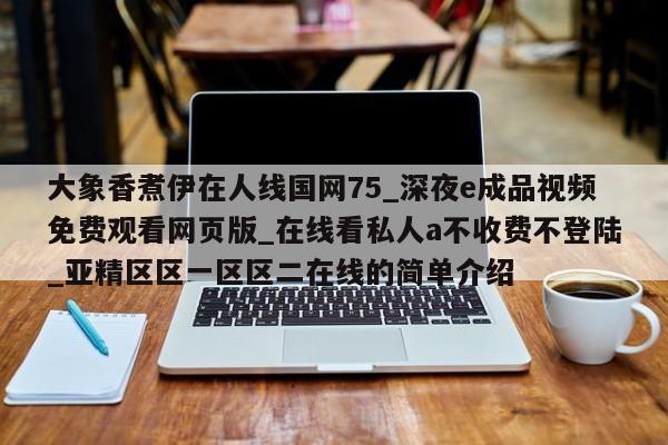 大象香煮伊在人线国网75_深夜e成品视频免费观看网页版_在线看私人a不收费不登陆_亚精区区一区区二在线的简单介绍