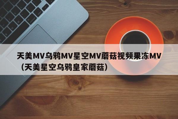 天美MV乌鸦MV星空MV蘑菇视频果冻MV(天美星空乌鸦皇家蘑菇)